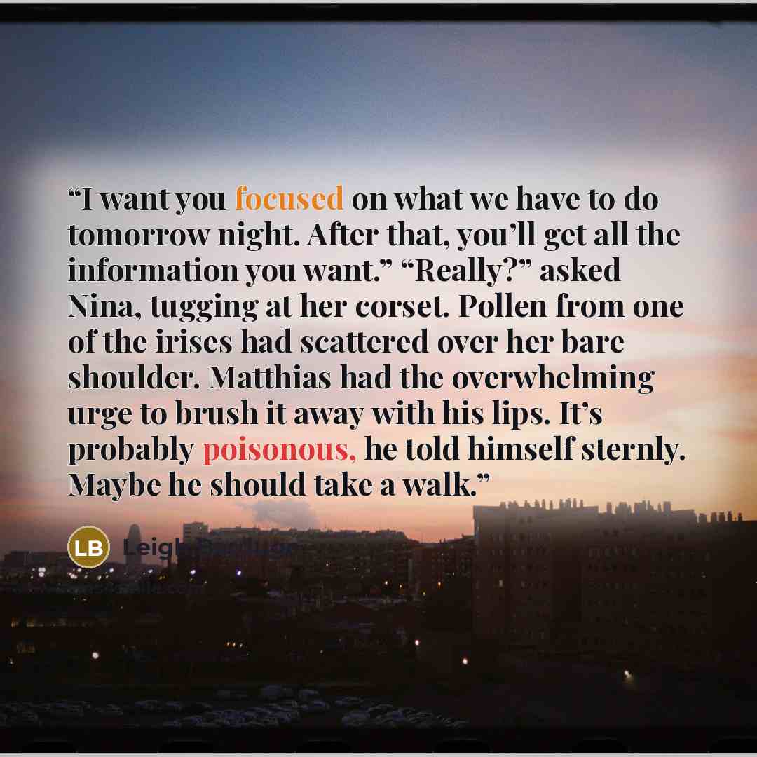 “I want you focused on what we have to do tomorrow night. After that, you’ll get all the information you want.” “Really?” asked Nina, tugging at her corset. Pollen from one of the irises had scattered over her bare shoulder. Matthias had the overwhelming urge to brush it away with his lips. It’s…” quote by Leigh Bardugo