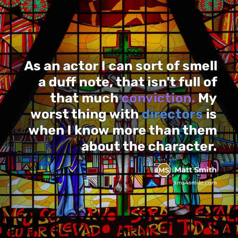 “As an actor I can sort of smell a duff note, that isn't full of that much conviction. My worst thing with directors is when I know more than them about the character.” quote by Matt Smith