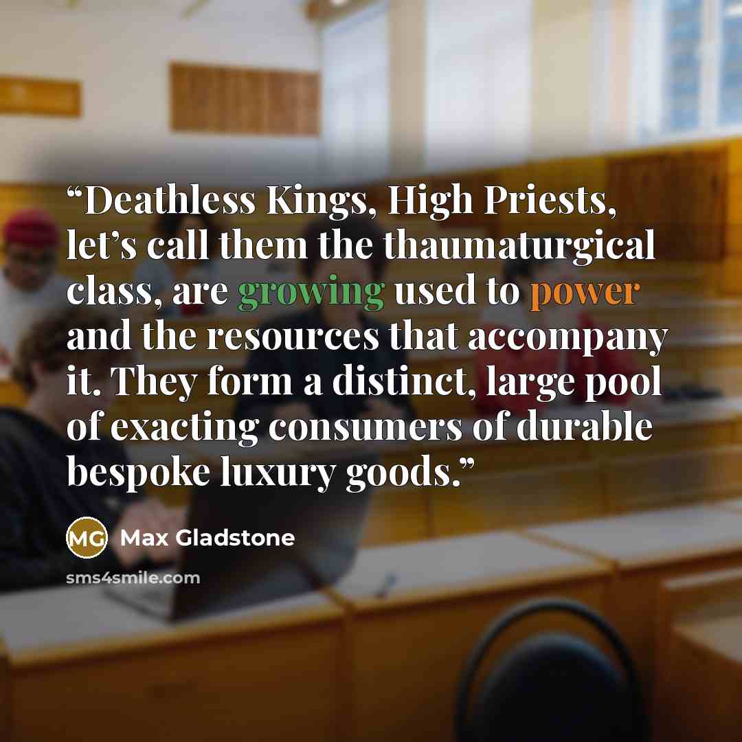 “Deathless Kings, High Priests, let’s call them the thaumaturgical class, are growing used to power and the resources that accompany it. They form a distinct, large pool of exacting consumers of durable bespoke luxury goods.” quote by Max Gladstone