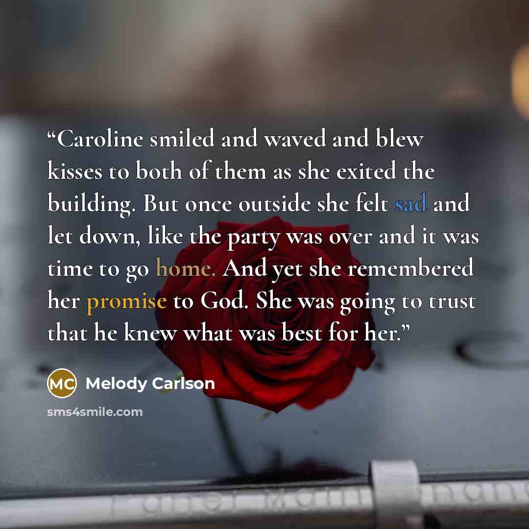 “Caroline smiled and waved and blew kisses to both of them as she exited the building. But once outside she felt sad and let down, like the party was over and it was time to go home. And yet she remembered her promise to God. She was going to trust that he knew what was best for her.” quote by Melody Carlson