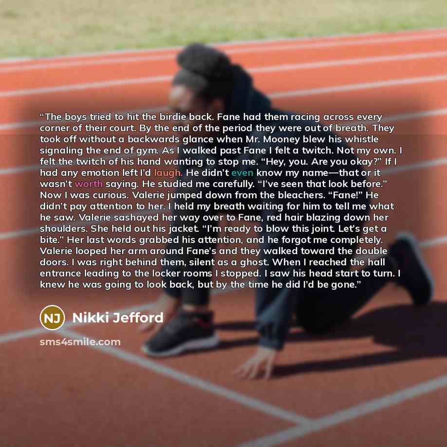 “The boys tried to hit the birdie back. Fane had them racing across every corner of their court. By the end of the period they were out of breath. They took off without a backwards glance when Mr. Mooney blew his whistle signaling the end of gym. As I walked past Fane I felt a twitch. Not my own. I…” quote by Nikki Jefford