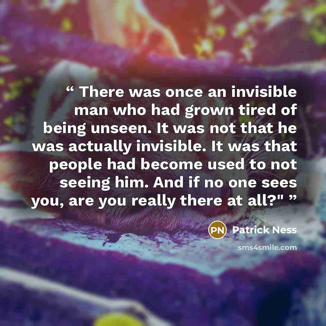 “There was once an invisible man who had grown tired of being unseen. It was not that he was actually invisible. It was that people had become used to not seeing him. And if no one sees you, are you really there at all?"” quote by Patrick Ness