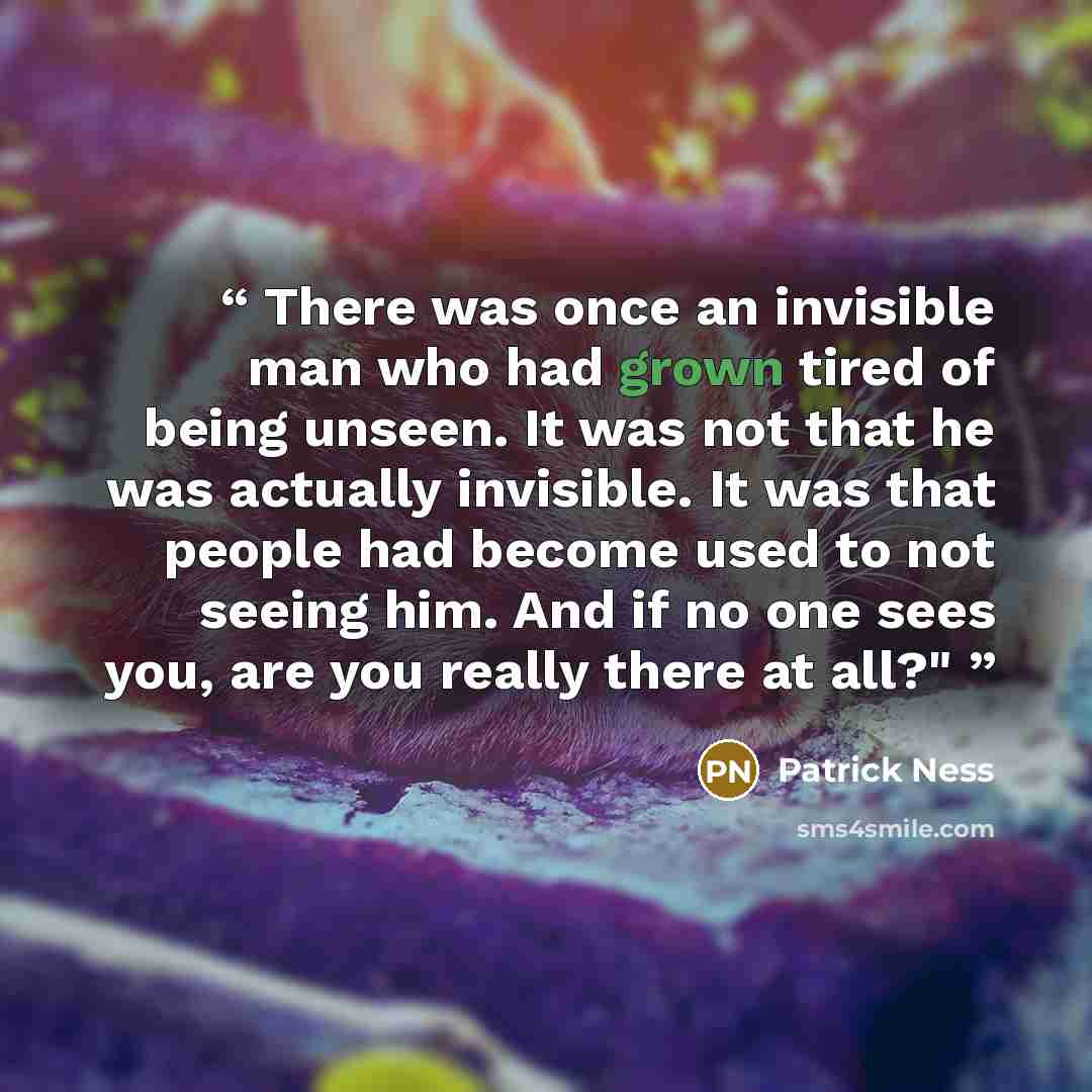 “There was once an invisible man who had grown tired of being unseen. It was not that he was actually invisible. It was that people had become used to not seeing him. And if no one sees you, are you really there at all?"” quote by Patrick Ness