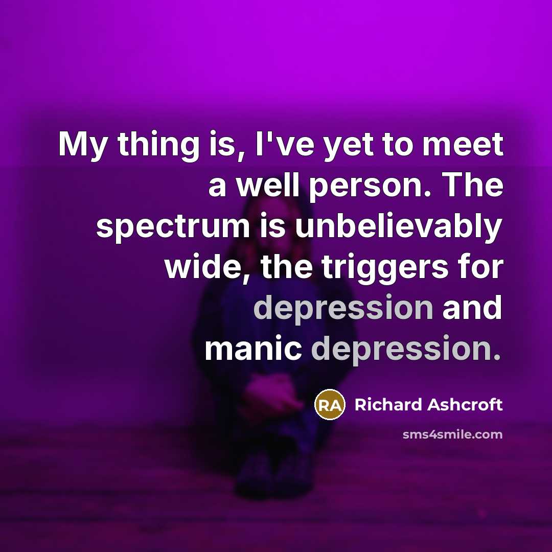 “My thing is, I've yet to meet a well person. The spectrum is unbelievably wide, the triggers for depression and manic depression.” quote by Richard Ashcroft