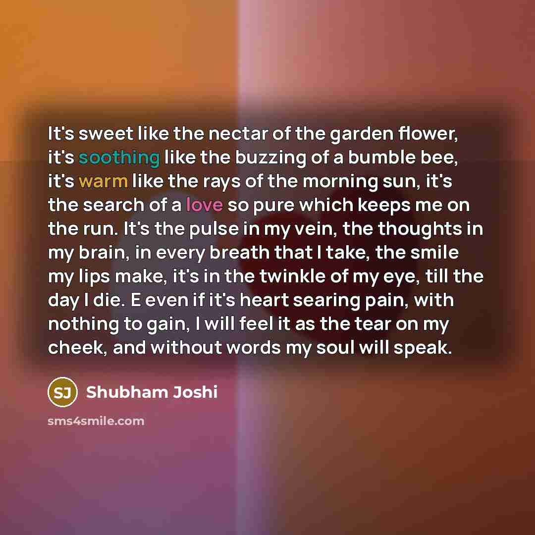 “It's sweet like the nectar of the garden flower, it's soothing like the buzzing of a bumble bee, it's warm like the rays of the morning sun, it's the search of a love so pure which keeps me on the run. It's the pulse in my vein, the thoughts in my brain, in every breath that I take, the smile my…” quote by Shubham Joshi