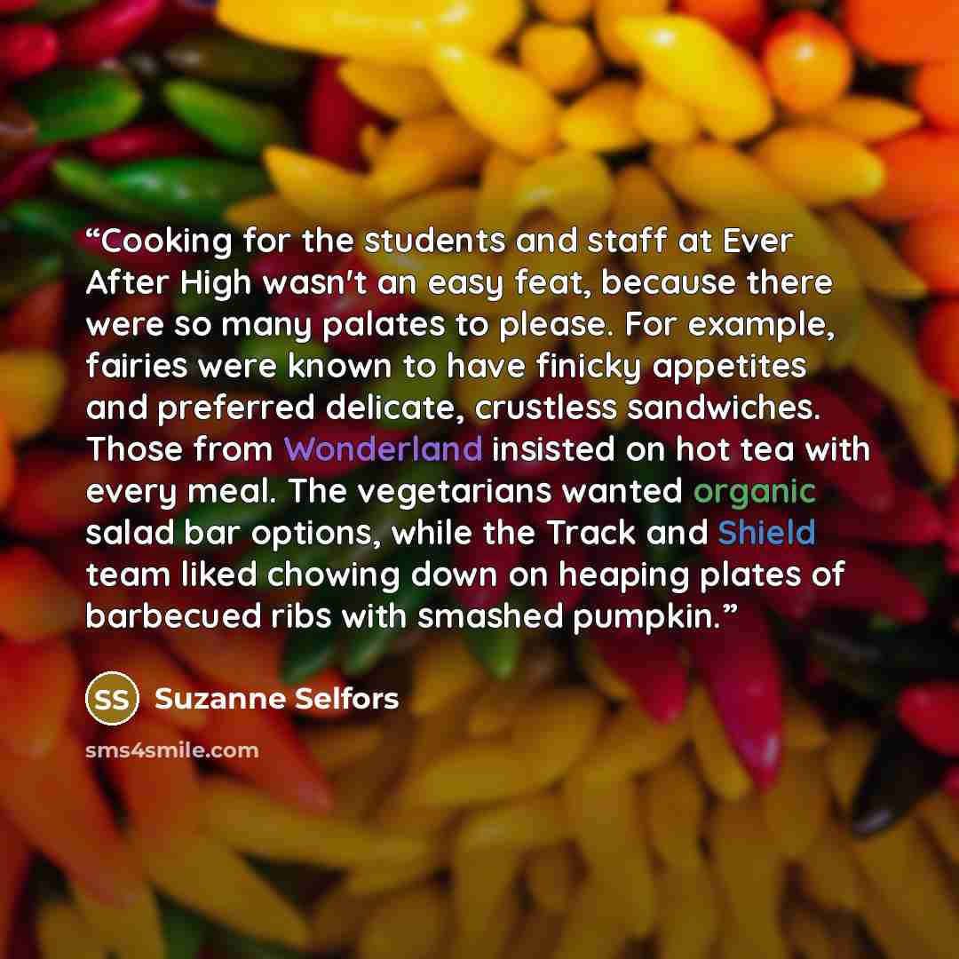 “Cooking for the students and staff at Ever After High wasn't an easy feat, because there were so many palates to please. For example, fairies were known to have finicky appetites and preferred delicate, crustless sandwiches. Those from Wonderland insisted on hot tea with every meal. The…” quote by Suzanne Selfors