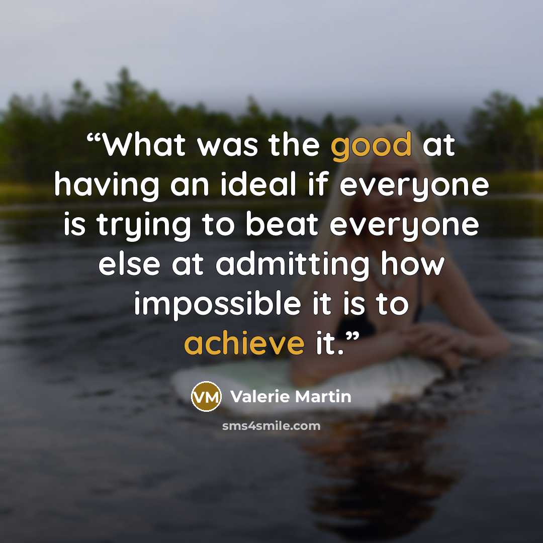 “What was the good at having an ideal if everyone is trying to beat everyone else at admitting how impossible it is to achieve it.” quote by Valerie Martin