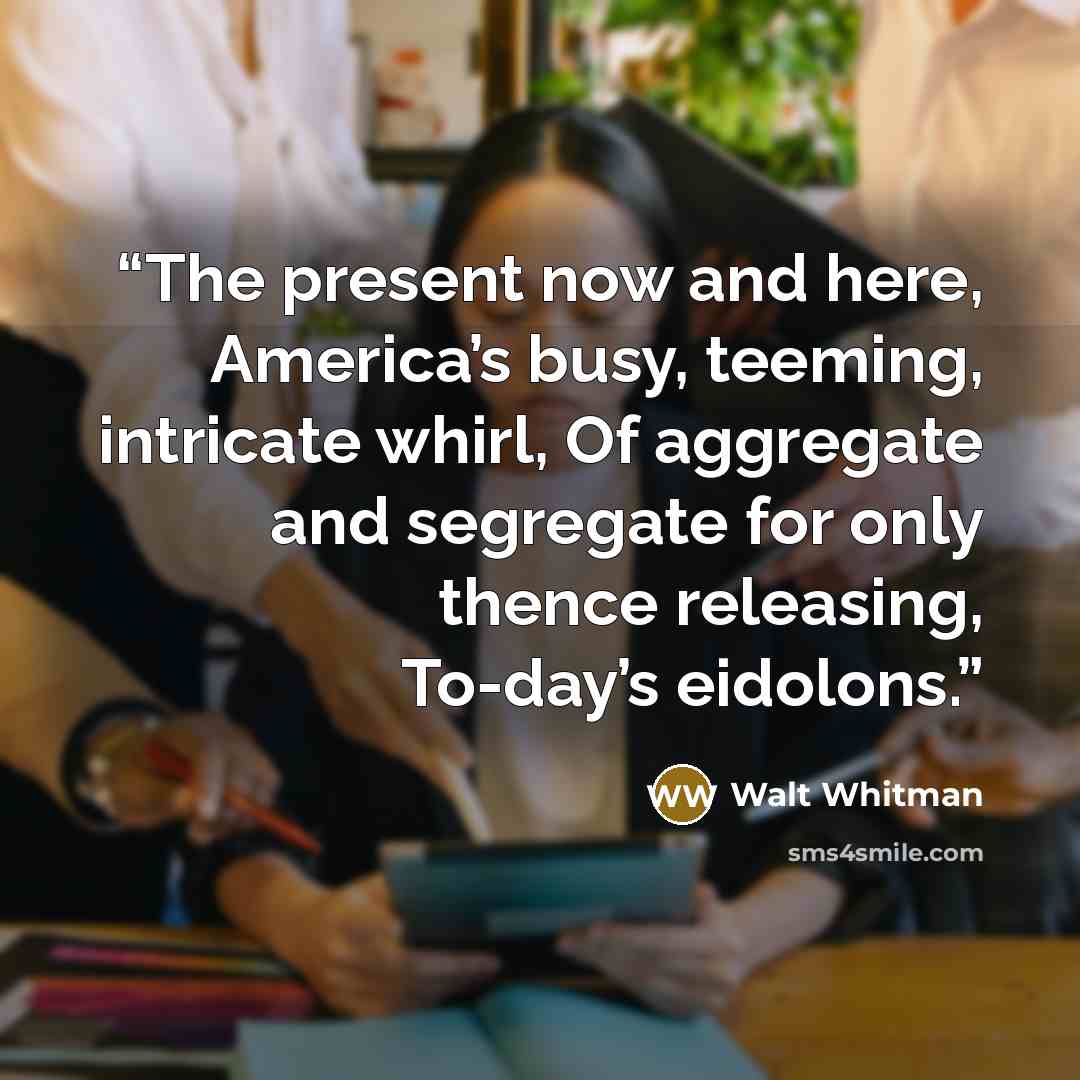 “The present now and here, America’s busy, teeming, intricate whirl, Of aggregate and segregate for only thence releasing, To-day’s eidolons.” quote by Walt Whitman