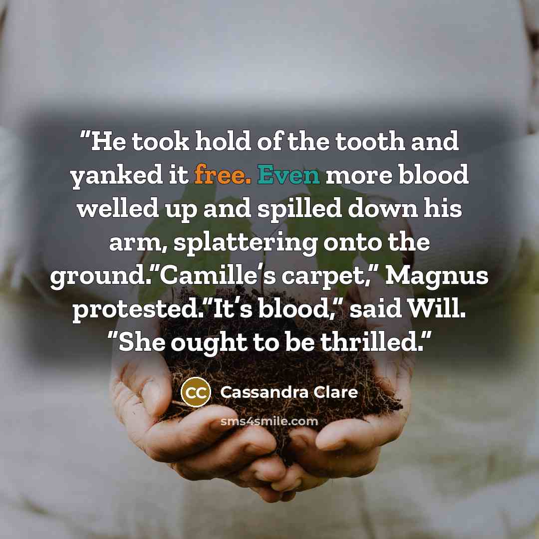 “He took hold of the tooth and yanked it free. Even more blood welled up and spilled down his arm, splattering onto the ground.“Camille’s carpet,” Magnus protested.“It’s blood,” said Will. “She ought to be thrilled.” quote by Cassandra Clare