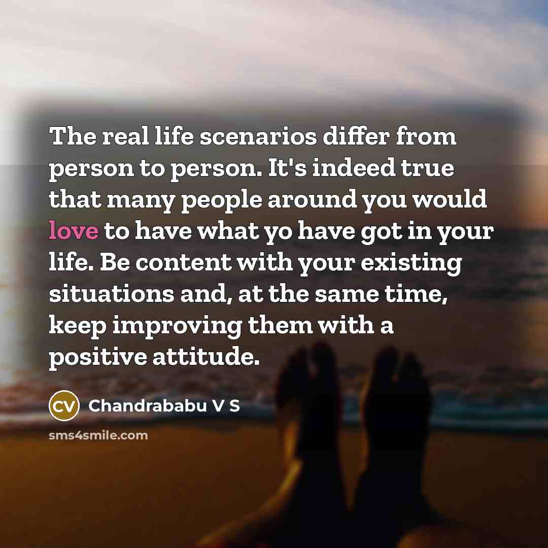 “The real life scenarios differ from person to person. It's indeed true that many people around you would love to have what yo have got in your life. Be content with your existing situations and, at the same time, keep improving them with a positive attitude.” quote by Chandrababu V S