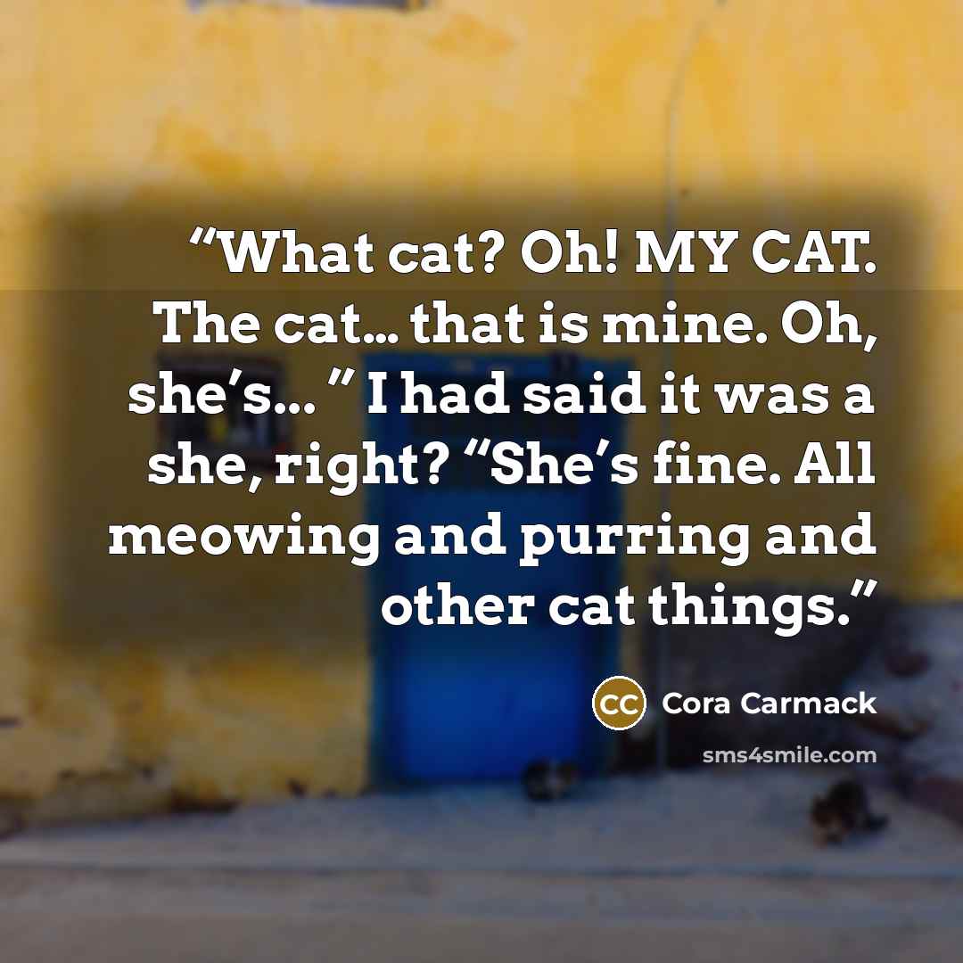 “What cat? Oh! MY CAT. The cat… that is mine. Oh, she’s... ” I had said it was a she, right? “She’s fine. All meowing and purring and other cat things.” quote by Cora Carmack