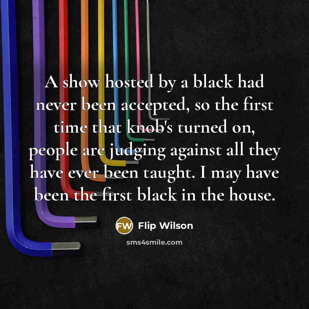 “A show hosted by a black had never been accepted, so the first time that knob's turned on, people are judging against all they have ever been taught. I may have been the first black in the house.” quote by Flip Wilson