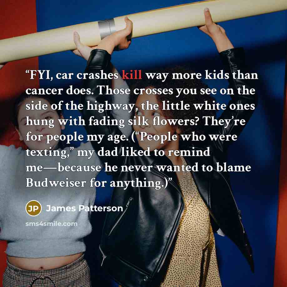 “FYI, car crashes kill way more kids than cancer does. Those crosses you see on the side of the highway, the little white ones hung with fading silk flowers? They’re for people my age. (“People who were texting,” my dad liked to remind me—because he never wanted to blame Budweiser for anything.)” quote by James Patterson