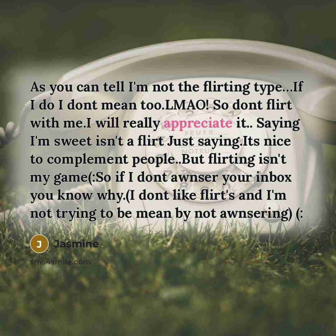 “As you can tell I'm not the flirting type…If I do I dont mean too.LMAO! So dont flirt with me.I will really appreciate it.. Saying I'm sweet isn't a flirt Just saying.Its nice to complement people..But flirting isn't my game(:So if I dont awnser your inbox you know why.(I dont like flirt's and I'm…” quote by Jasmine
