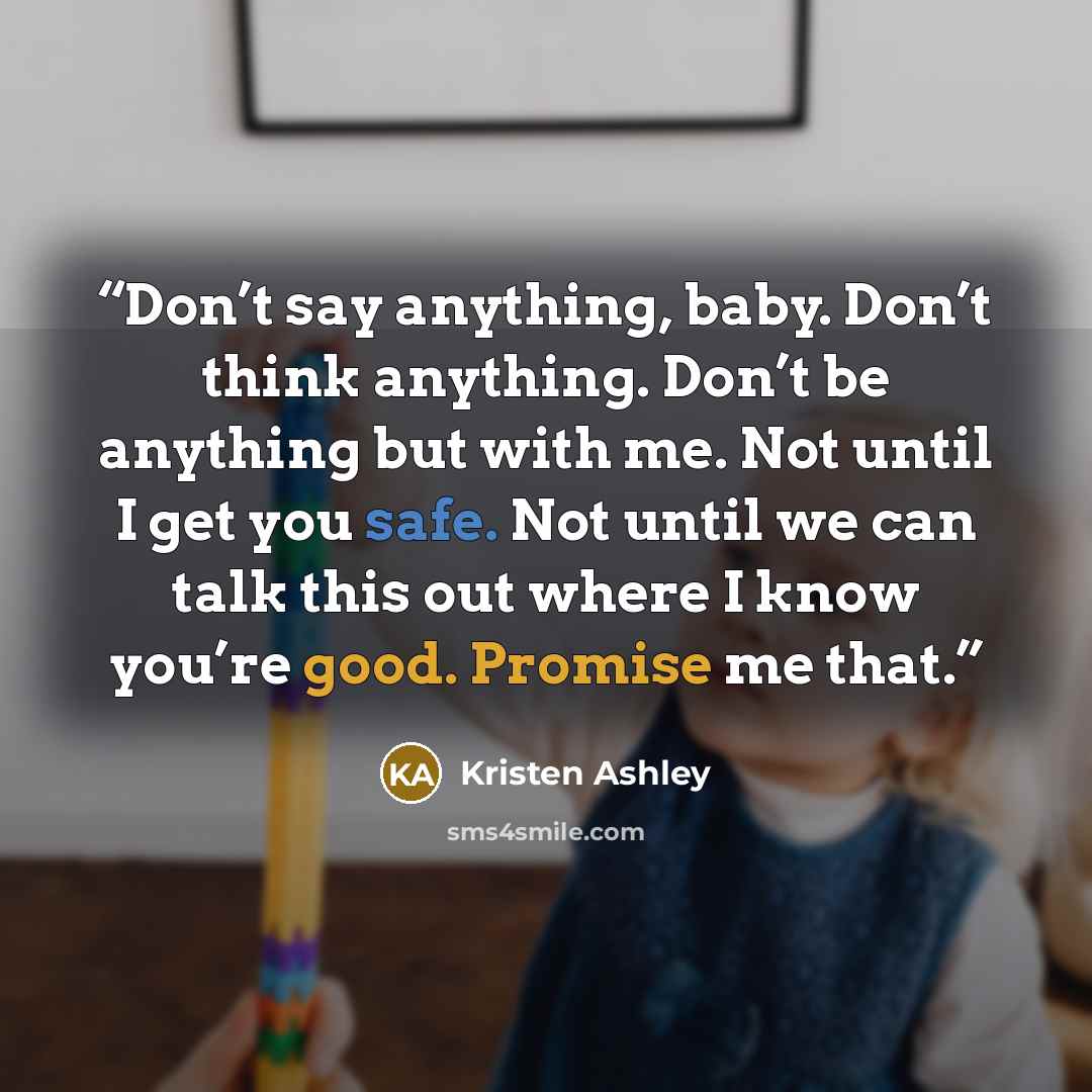 “Don’t say anything, baby. Don’t think anything. Don’t be anything but with me. Not until I get you safe. Not until we can talk this out where I know you’re good. Promise me that.” quote by Kristen Ashley