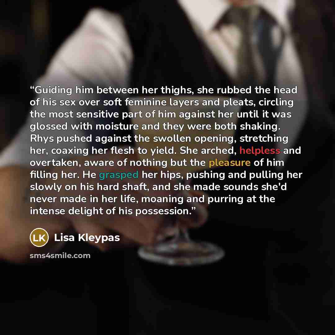 “Guiding him between her thighs, she rubbed the head of his sex over soft feminine layers and pleats, circling the most sensitive part of him against her until it was glossed with moisture and they were both shaking. Rhys pushed against the swollen opening, stretching her, coaxing her flesh to…” quote by Lisa Kleypas