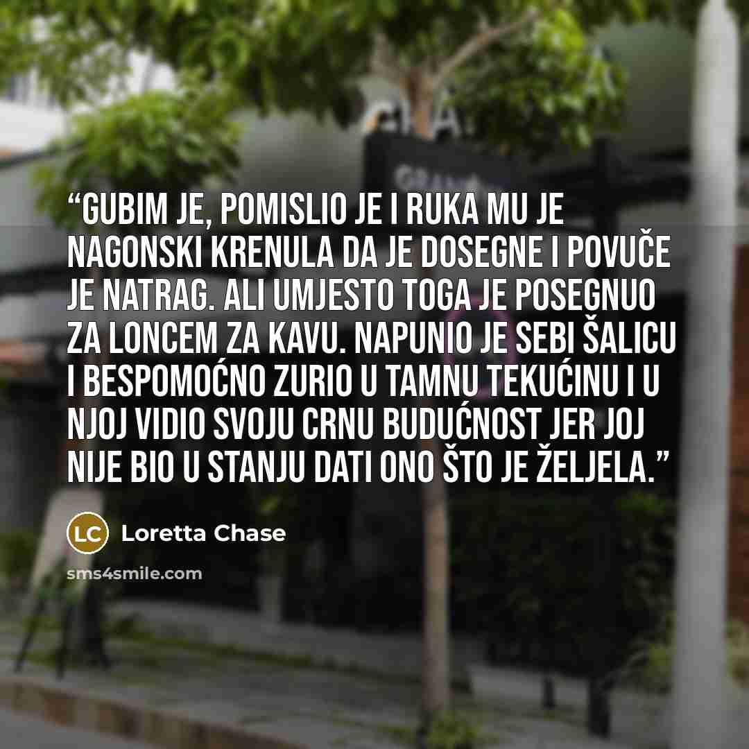 “Gubim je, pomislio je i ruka mu je nagonski krenula da je dosegne i povuče je natrag. Ali umjesto toga je posegnuo za loncem za kavu. Napunio je sebi šalicu i bespomoćno zurio u tamnu tekućinu i u njoj vidio svoju crnu budućnost jer joj nije bio u stanju dati ono što je željela.” quote by Loretta Chase
