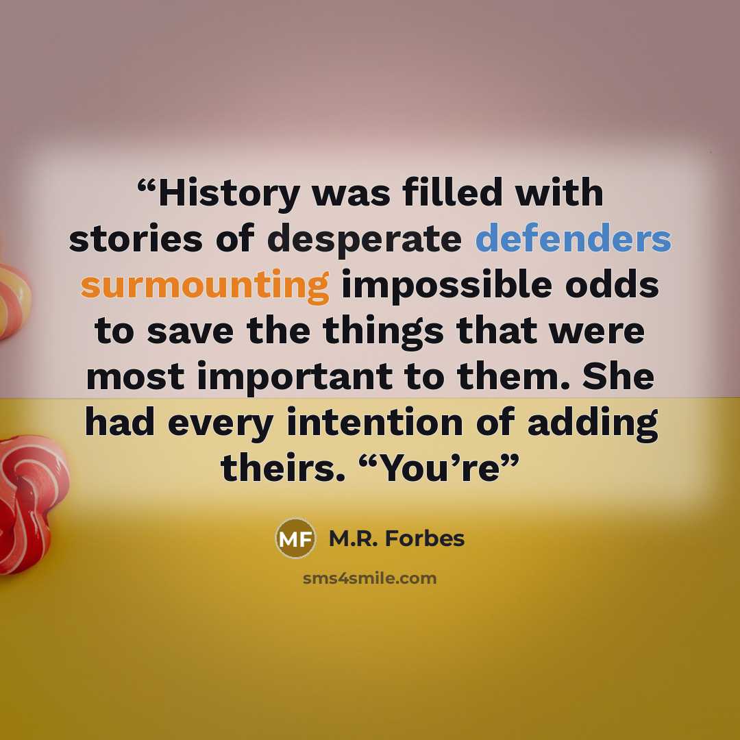 “History was filled with stories of desperate defenders surmounting impossible odds to save the things that were most important to them. She had every intention of adding theirs. “You’re” quote by M.R. Forbes