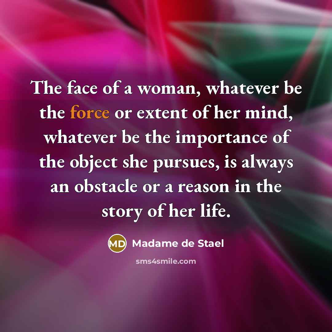 “The face of a woman, whatever be the force or extent of her mind, whatever be the importance of the object she pursues, is always an obstacle or a reason in the story of her life.” quote by Madame de Stael