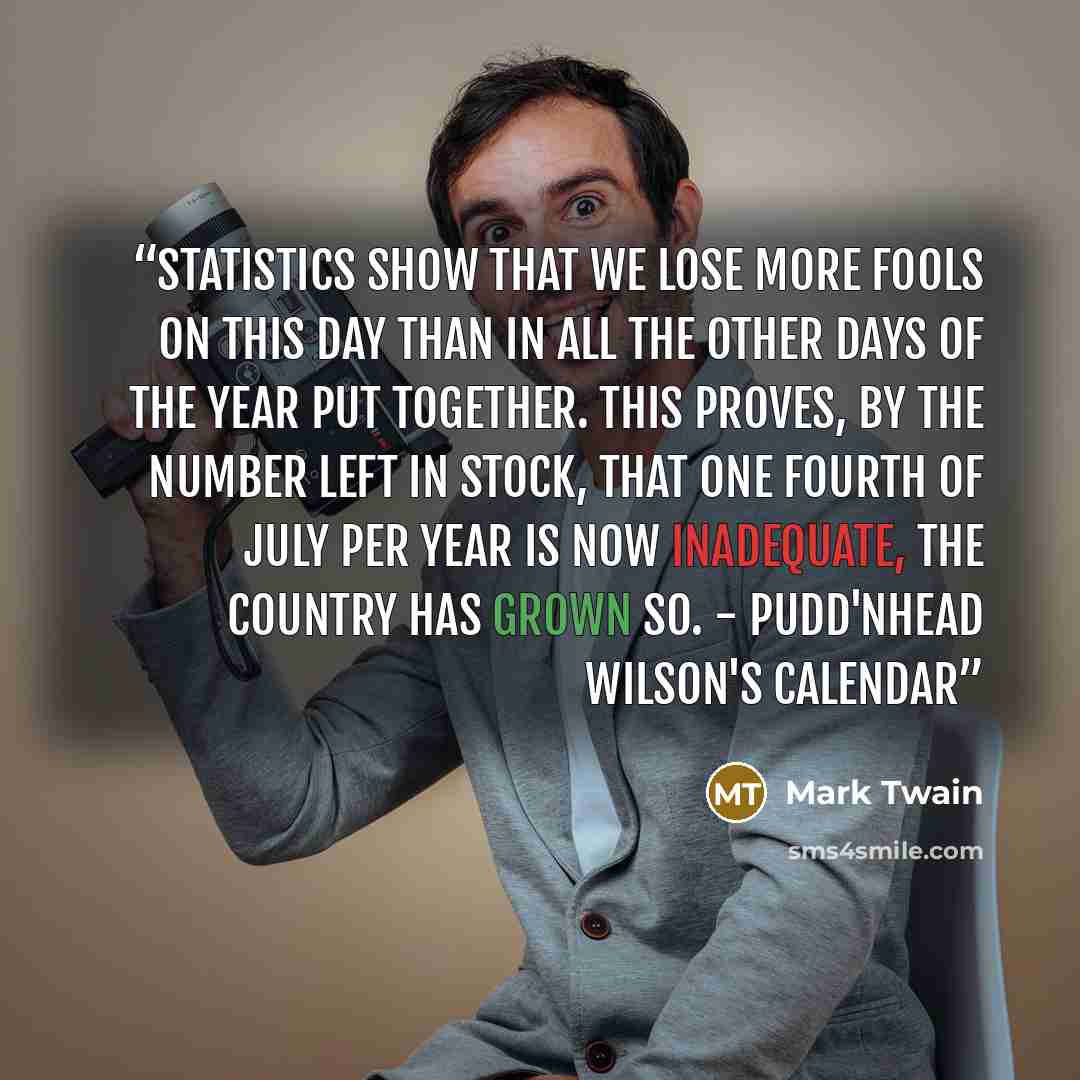 “Statistics show that we lose more fools on this day than in all the other days of the year put together. This proves, by the number left in stock, that one Fourth of July per year is now inadequate, the country has grown so. - Pudd'nhead Wilson's Calendar” quote by Mark Twain