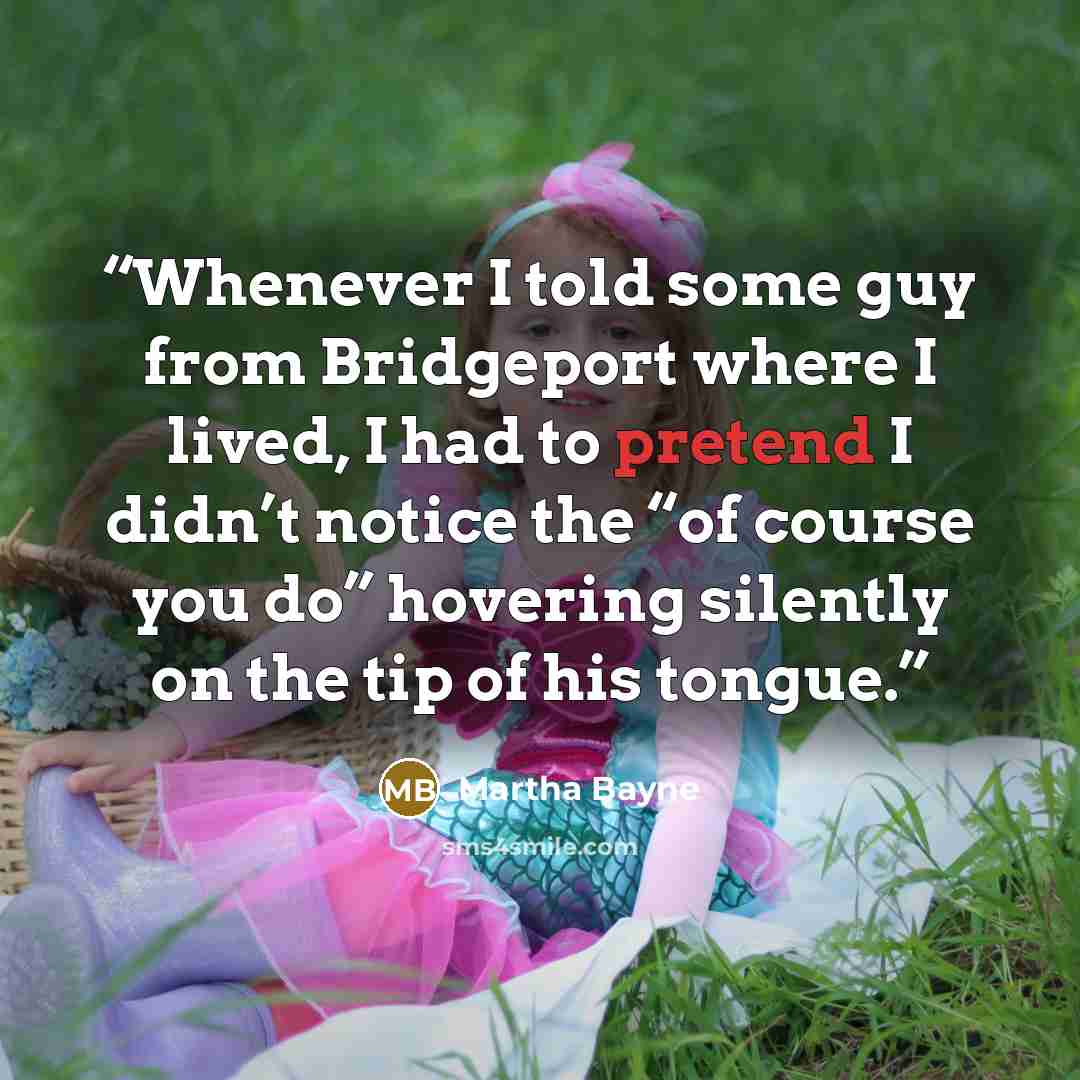 “Whenever I told some guy from Bridgeport where I lived, I had to pretend I didn’t notice the “of course you do” hovering silently on the tip of his tongue.” quote by Martha Bayne