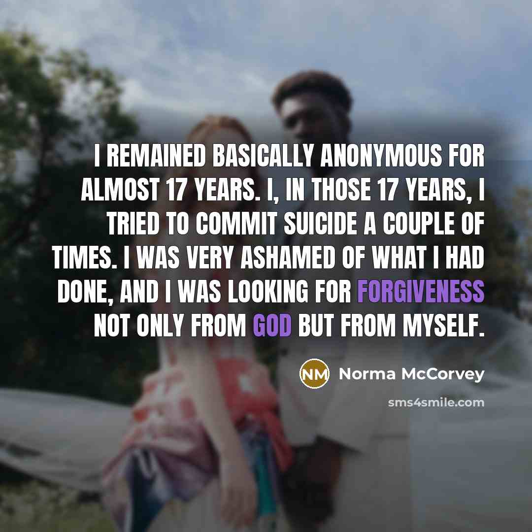 “I remained basically anonymous for almost 17 years. I, in those 17 years, I tried to commit suicide a couple of times. I was very ashamed of what I had done, and I was looking for forgiveness not only from God but from myself.” quote by Norma McCorvey
