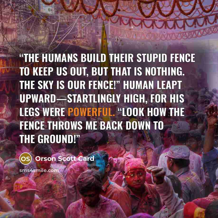 “The humans build their stupid fence to keep us out, but that is nothing. The sky is our fence!” Human leapt upward—startlingly high, for his legs were powerful. “Look how the fence throws me back down to the ground!” quote by Orson Scott Card