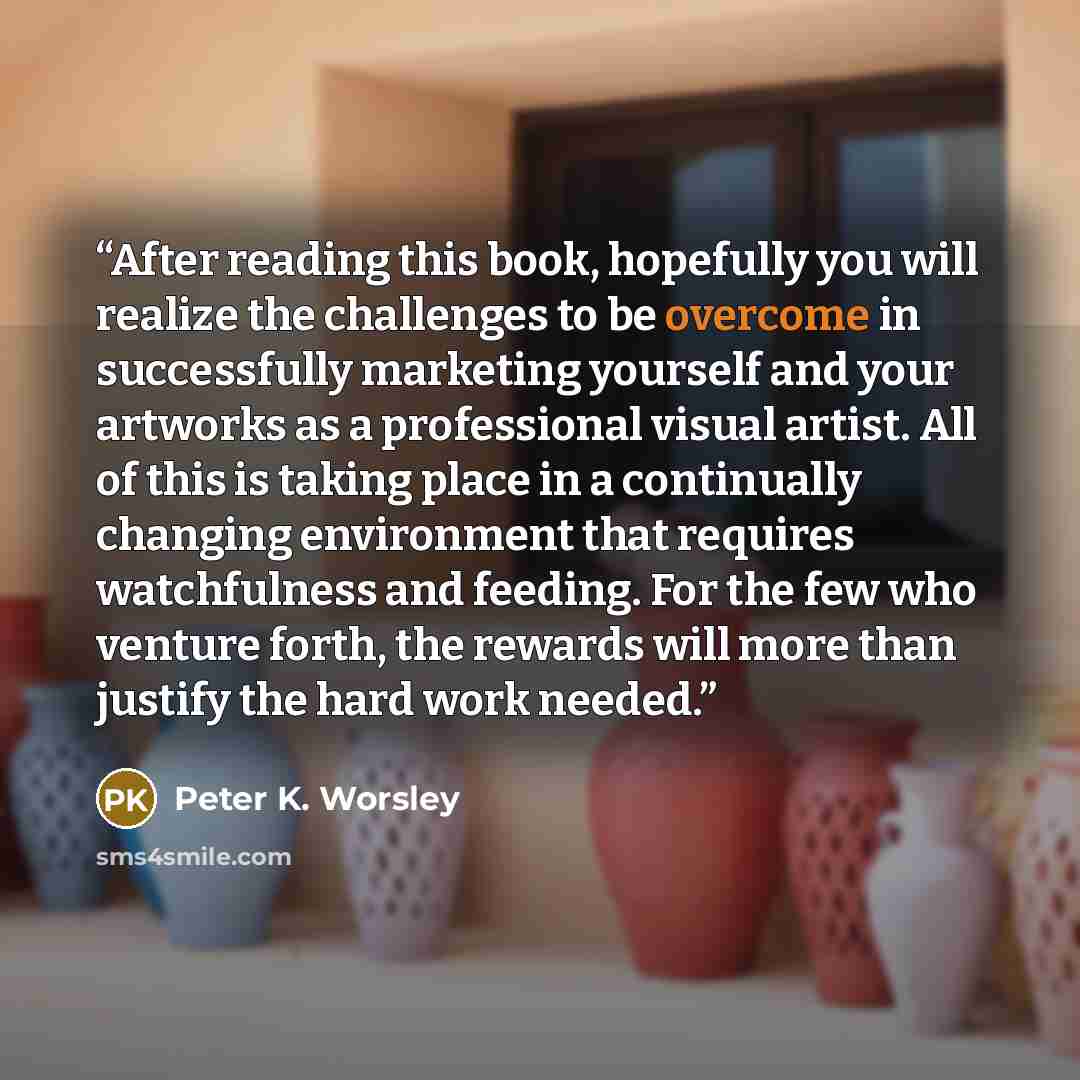 “After reading this book, hopefully you will realize the challenges to be overcome in successfully marketing yourself and your artworks as a professional visual artist. All of this is taking place in a continually changing environment that requires watchfulness and feeding. For the few who venture…” quote by Peter K. Worsley