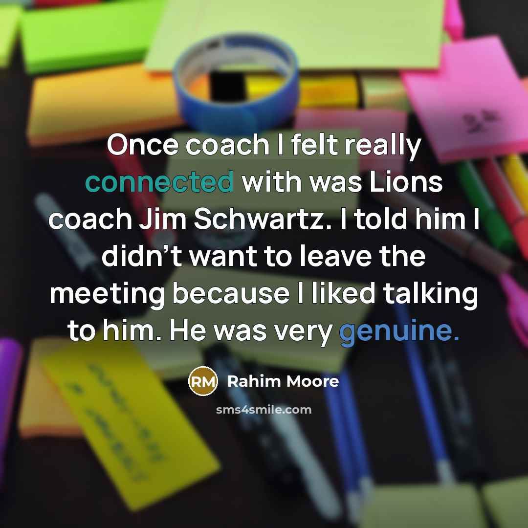 “Once coach I felt really connected with was Lions coach Jim Schwartz. I told him I didn't want to leave the meeting because I liked talking to him. He was very genuine.” quote by Rahim Moore