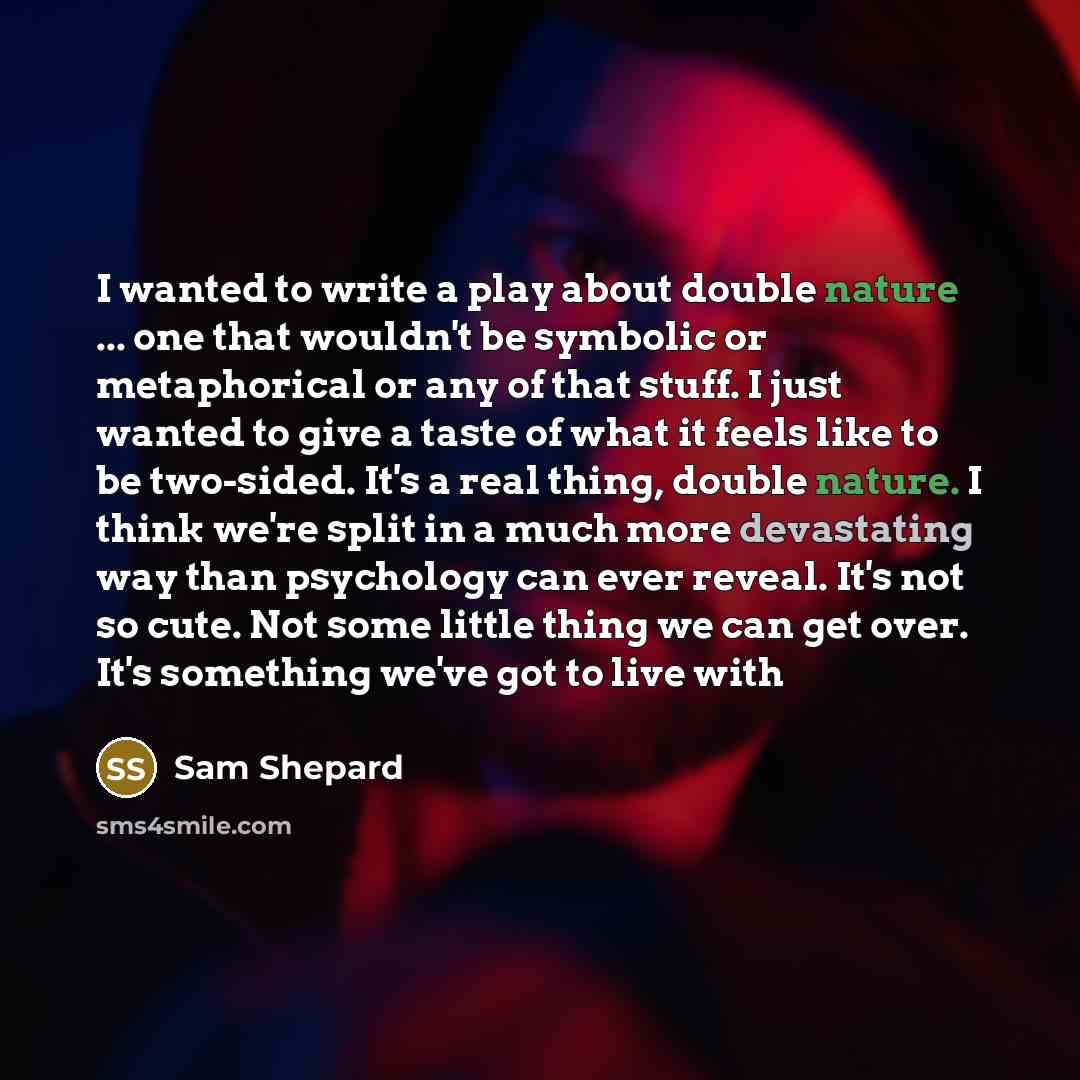 “I wanted to write a play about double nature ... one that wouldn't be symbolic or metaphorical or any of that stuff. I just wanted to give a taste of what it feels like to be two-sided. It's a real thing, double nature. I think we're split in a much more devastating way than psychology can ever…” quote by Sam Shepard
