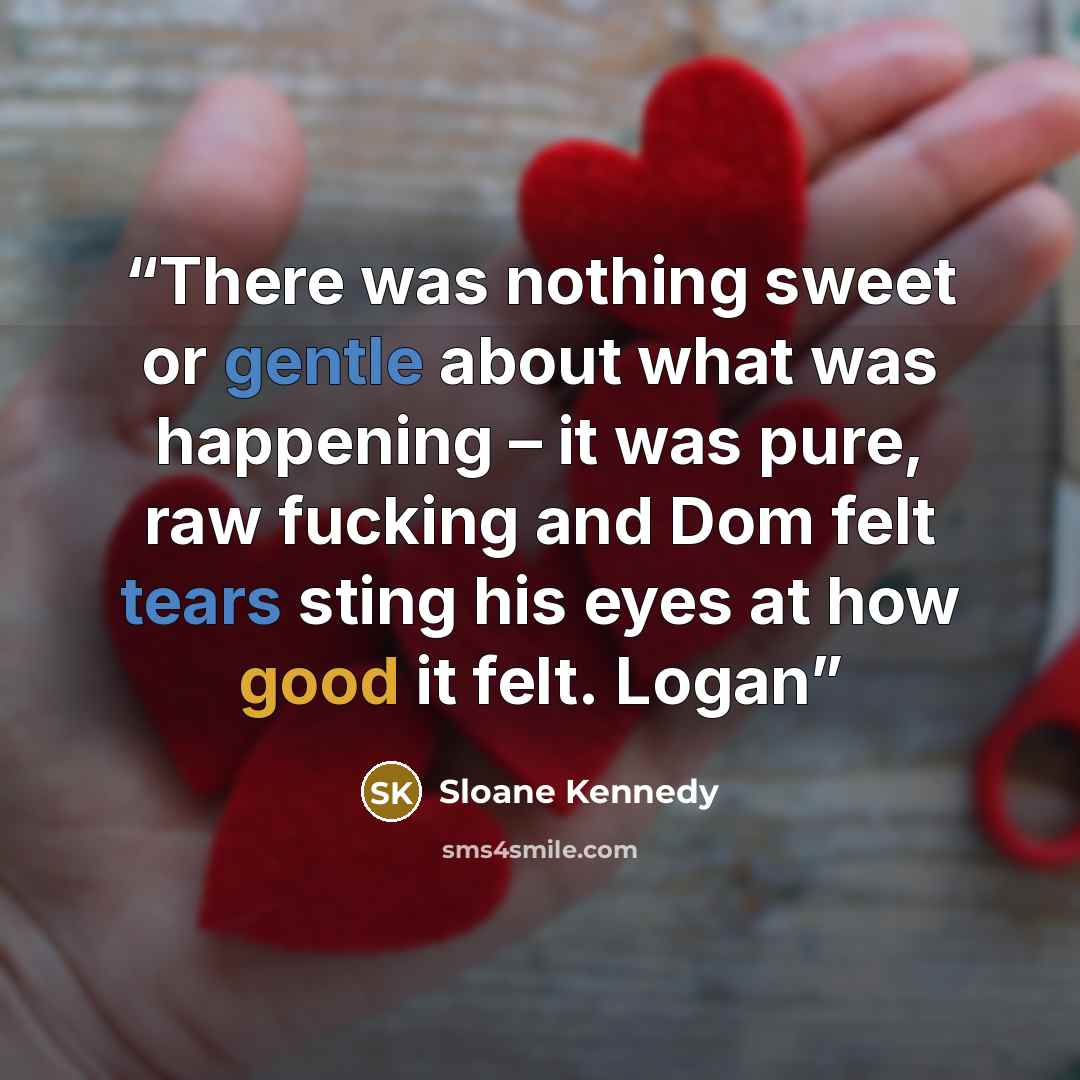 “There was nothing sweet or gentle about what was happening – it was pure, raw fucking and Dom felt tears sting his eyes at how good it felt. Logan” quote by Sloane Kennedy