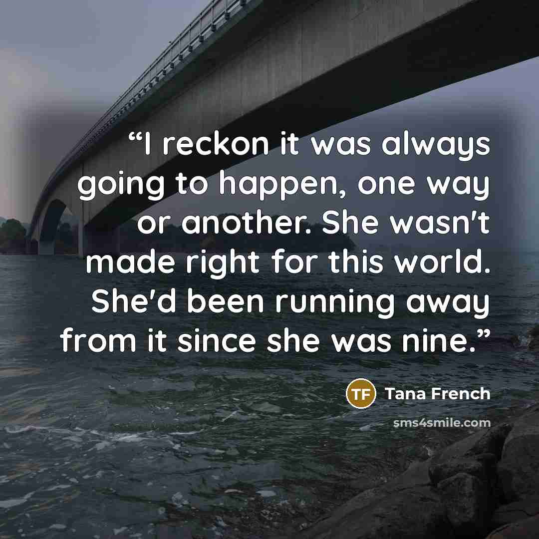 “I reckon it was always going to happen, one way or another. She wasn't made right for this world. She'd been running away from it since she was nine.” quote by Tana French