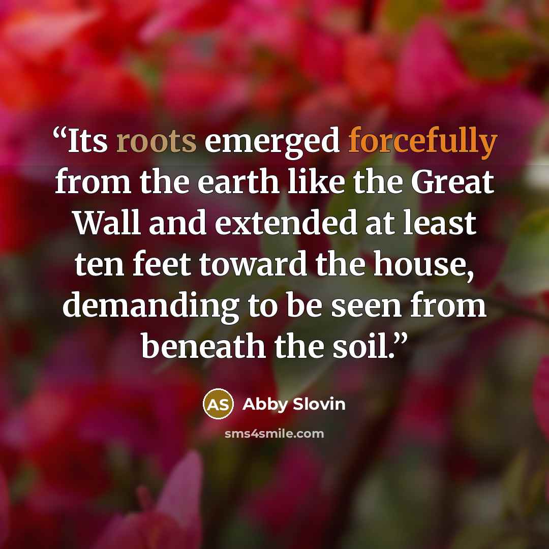 “Its roots emerged forcefully from the earth like the Great Wall and extended at least ten feet toward the house, demanding to be seen from beneath the soil.” quote by Abby Slovin