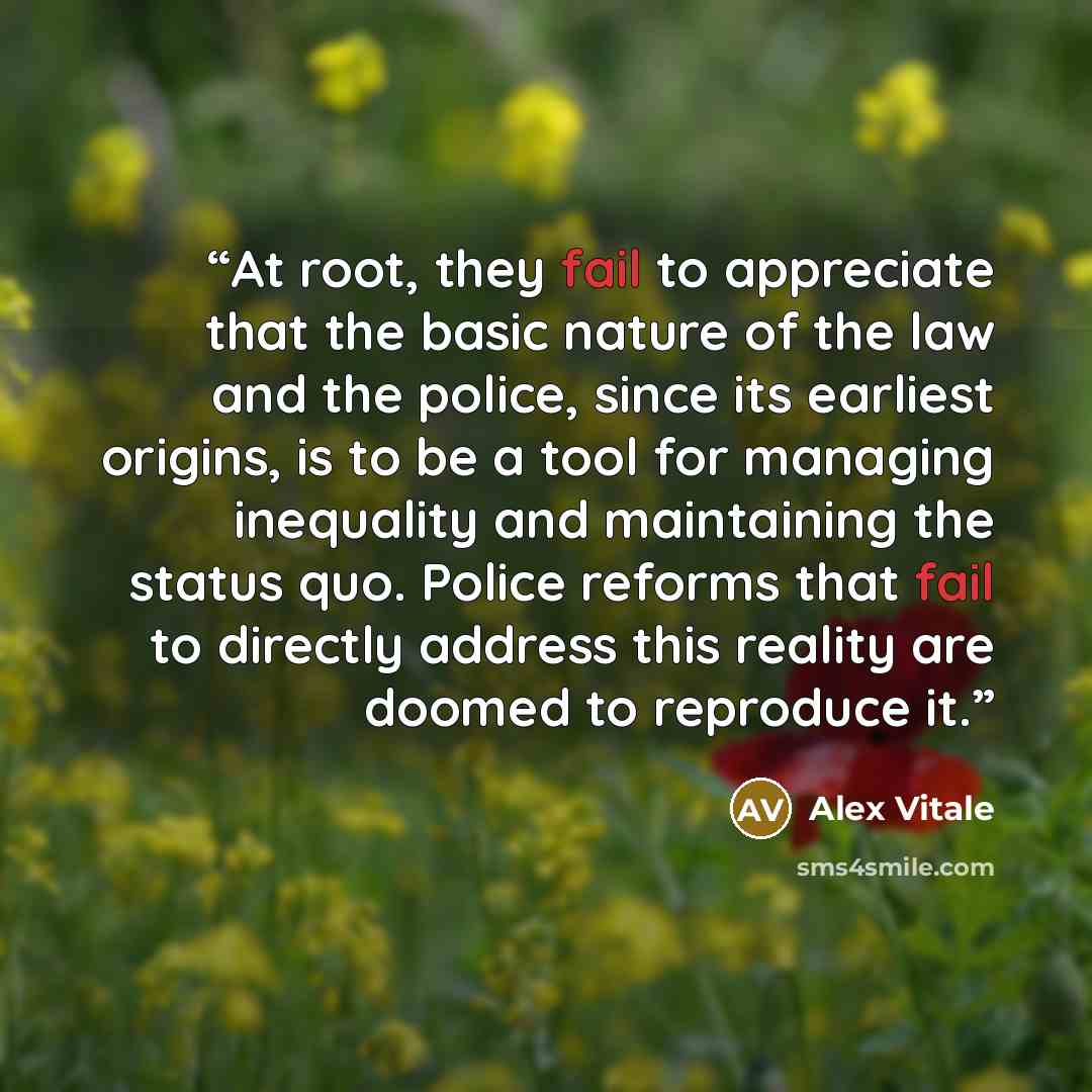 “At root, they fail to appreciate that the basic nature of the law and the police, since its earliest origins, is to be a tool for managing inequality and maintaining the status quo. Police reforms that fail to directly address this reality are doomed to reproduce it.” quote by Alex Vitale