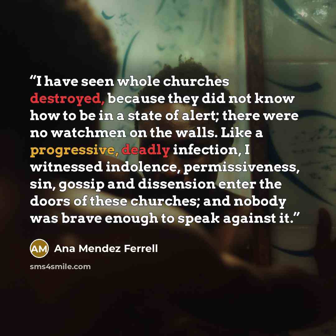 “I have seen whole churches destroyed, because they did not know how to be in a state of alert; there were no watchmen on the walls. Like a progressive, deadly infection, I witnessed indolence, permissiveness, sin, gossip and dissension enter the doors of these churches; and nobody was brave enough…” quote by Ana Mendez Ferrell