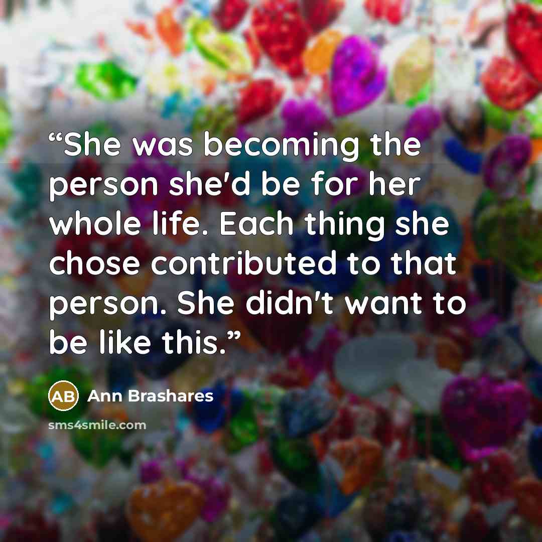 “She was becoming the person she'd be for her whole life. Each thing she chose contributed to that person. She didn't want to be like this.” quote by Ann Brashares