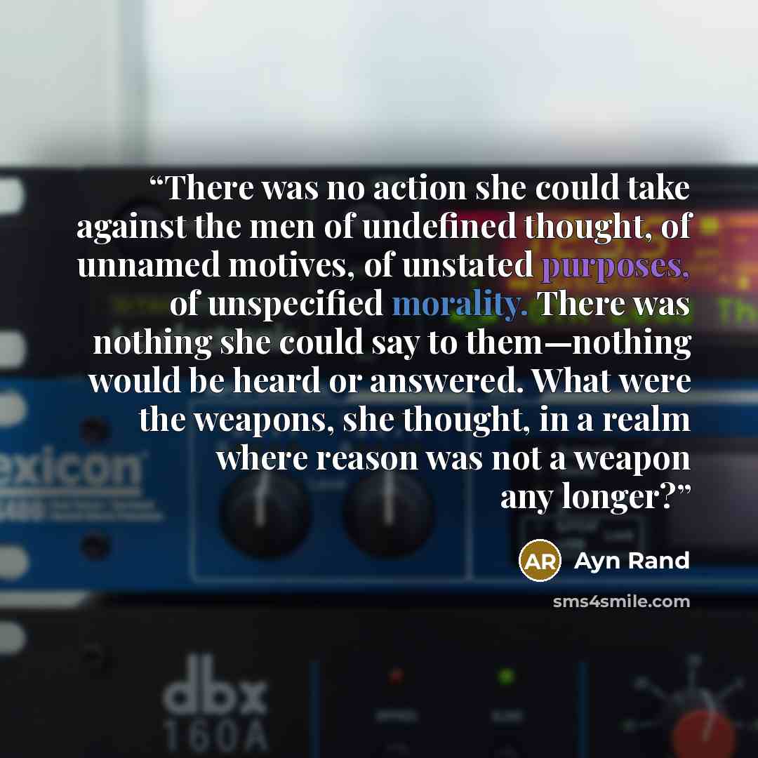 “There was no action she could take against the men of undefined thought, of unnamed motives, of unstated purposes, of unspecified morality. There was nothing she could say to them—nothing would be heard or answered. What were the weapons, she thought, in a realm where reason was not a weapon any…” quote by Ayn Rand