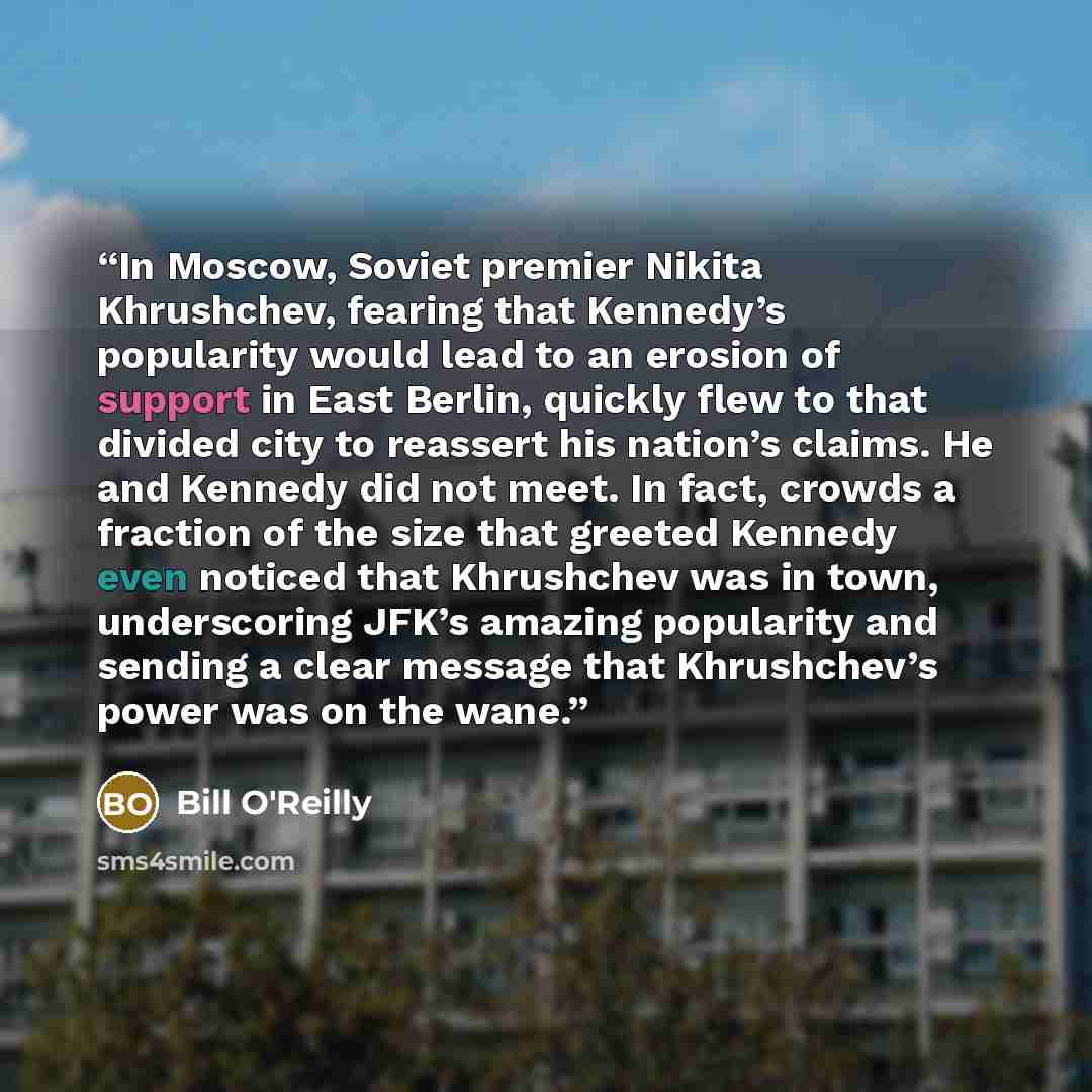 “In Moscow, Soviet premier Nikita Khrushchev, fearing that Kennedy’s popularity would lead to an erosion of support in East Berlin, quickly flew to that divided city to reassert his nation’s claims. He and Kennedy did not meet. In fact, crowds a fraction of the size that greeted Kennedy even…” quote by Bill O'Reilly