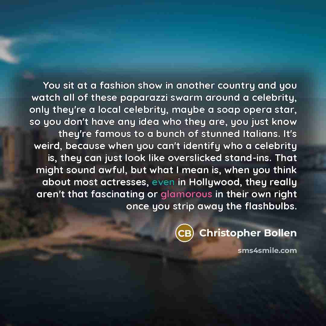 “You sit at a fashion show in another country and you watch all of these paparazzi swarm around a celebrity, only they're a local celebrity, maybe a soap opera star, so you don't have any idea who they are, you just know they're famous to a bunch of stunned Italians. It's weird, because when you…” quote by Christopher Bollen