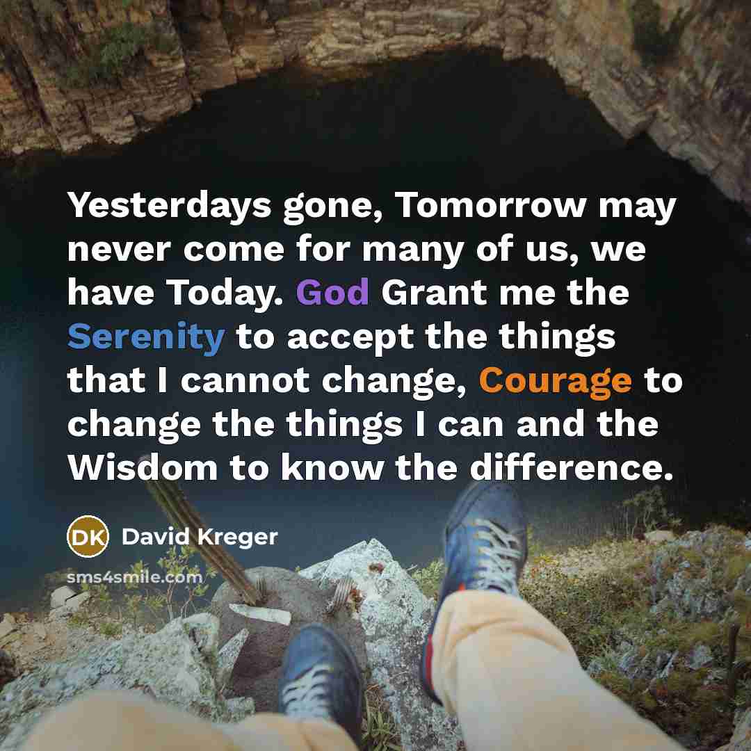 “Yesterdays gone, Tomorrow may never come for many of us, we have Today. God Grant me the Serenity to accept the things that I cannot change, Courage to change the things I can and the Wisdom to know the difference.” quote by David Kreger