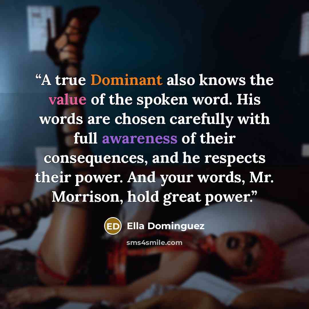 “A true Dominant also knows the value of the spoken word. His words are chosen carefully with full awareness of their consequences, and he respects their power. And your words, Mr. Morrison, hold great power.” quote by Ella Dominguez