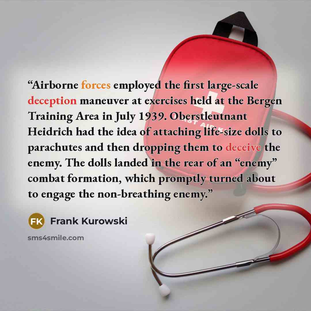 “Airborne forces employed the first large-scale deception maneuver at exercises held at the Bergen Training Area in July 1939. Oberstleutnant Heidrich had the idea of attaching life-size dolls to parachutes and then dropping them to deceive the enemy. The dolls landed in the rear of an “enemy”…” quote by Frank Kurowski
