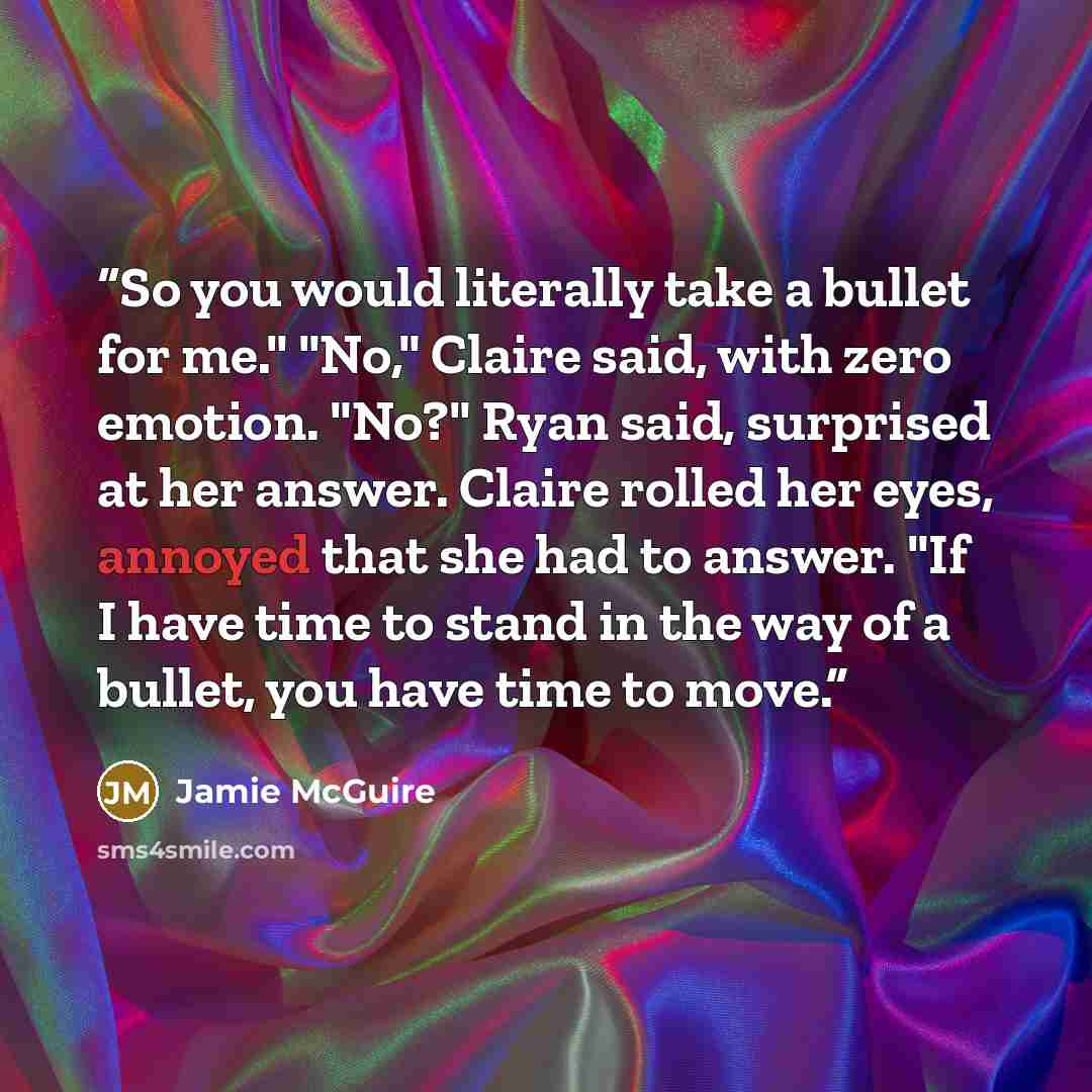 “So you would literally take a bullet for me." "No," Claire said, with zero emotion. "No?" Ryan said, surprised at her answer. Claire rolled her eyes, annoyed that she had to answer. "If I have time to stand in the way of a bullet, you have time to move.” quote by Jamie McGuire