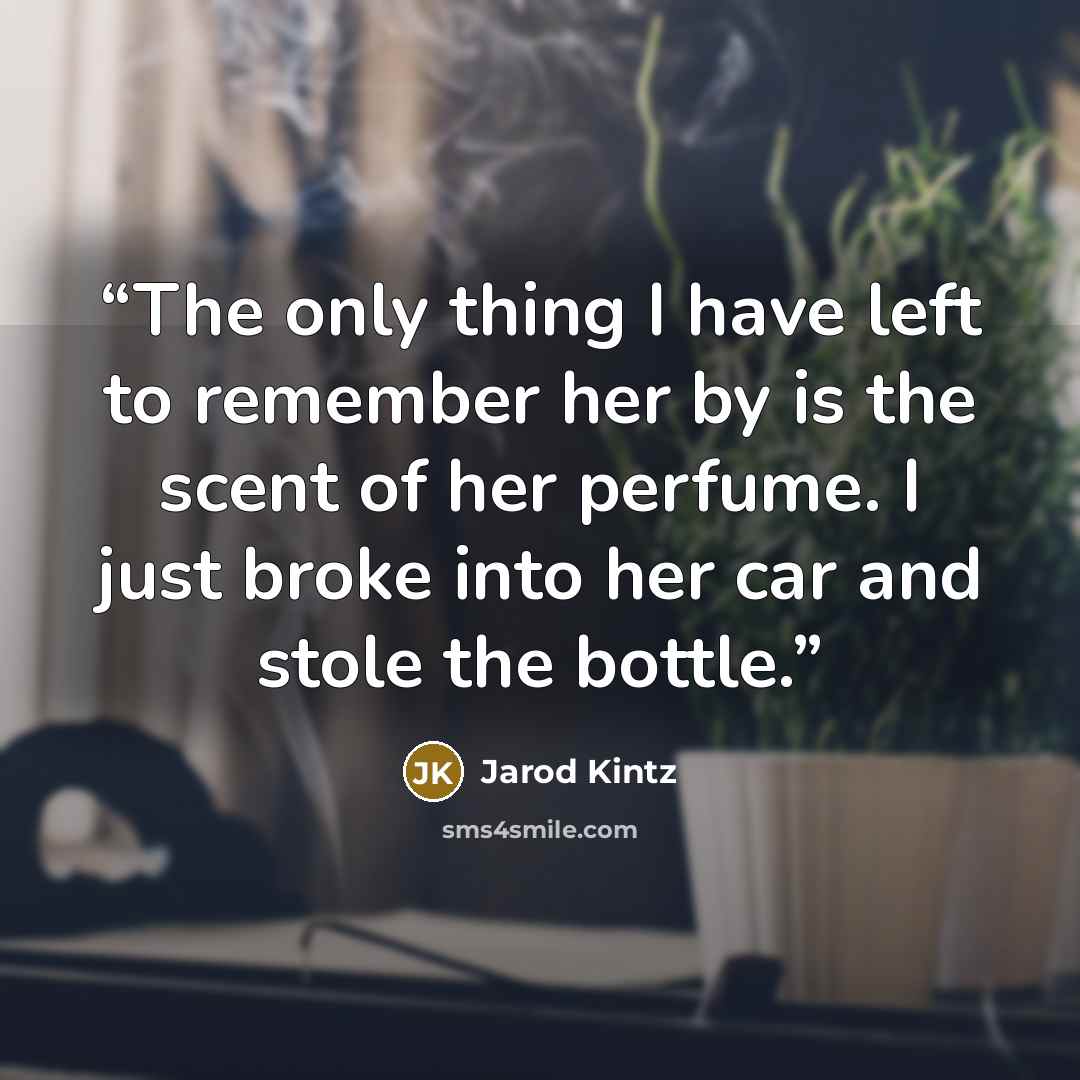 “The only thing I have left to remember her by is the scent of her perfume. I just broke into her car and stole the bottle.” quote by Jarod Kintz