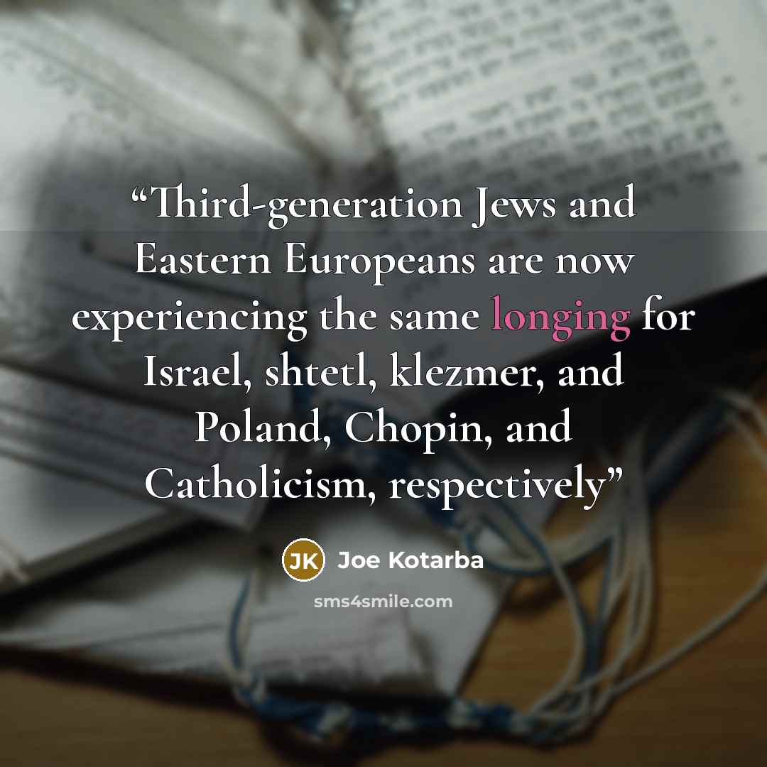 “Third-generation Jews and Eastern Europeans are now experiencing the same longing for Israel, shtetl, klezmer, and Poland, Chopin, and Catholicism, respectively” quote by Joe Kotarba