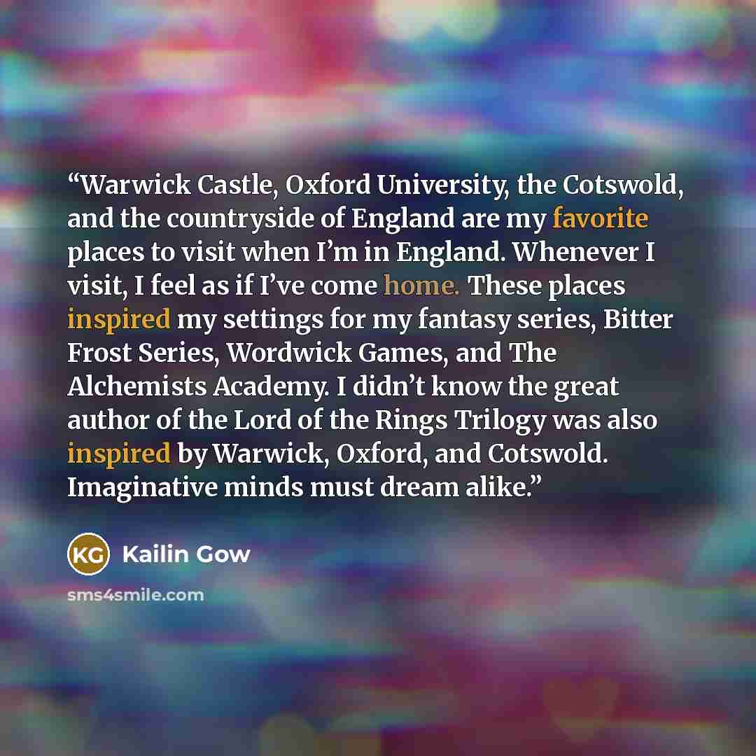 “Warwick Castle, Oxford University, the Cotswold, and the countryside of England are my favorite places to visit when I’m in England. Whenever I visit, I feel as if I’ve come home. These places inspired my settings for my fantasy series, Bitter Frost Series, Wordwick Games, and The Alchemists…” quote by Kailin Gow