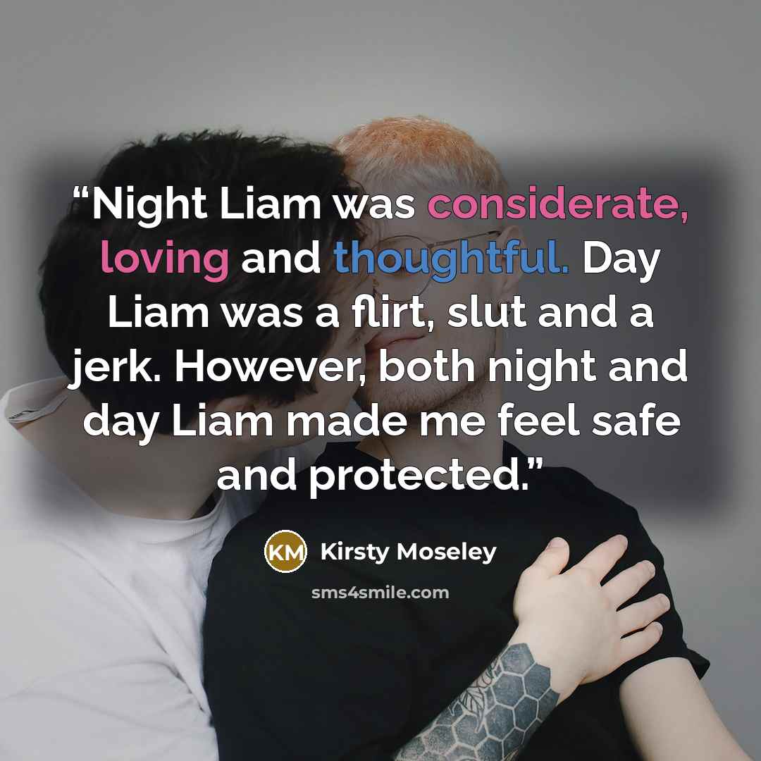 “Night Liam was considerate, loving and thoughtful. Day Liam was a flirt, slut and a jerk. However, both night and day Liam made me feel safe and protected.” quote by Kirsty Moseley