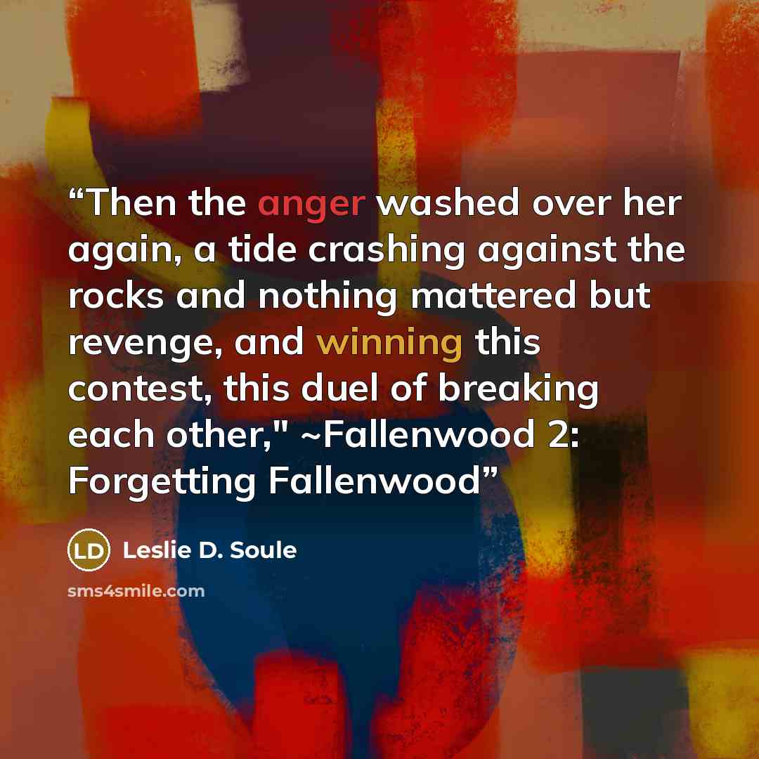 “Then the anger washed over her again, a tide crashing against the rocks and nothing mattered but revenge, and winning this contest, this duel of breaking each other," ~Fallenwood 2: Forgetting Fallenwood” quote by Leslie D. Soule