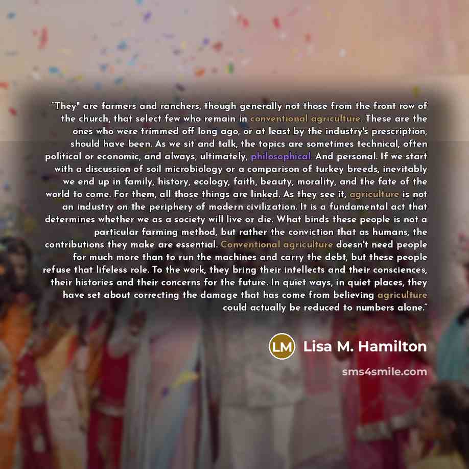 “They" are farmers and ranchers, though generally not those from the front row of the church, that select few who remain in conventional agriculture. These are the ones who were trimmed off long ago, or at least by the industry's prescription, should have been. As we sit and talk, the topics are…” quote by Lisa M. Hamilton