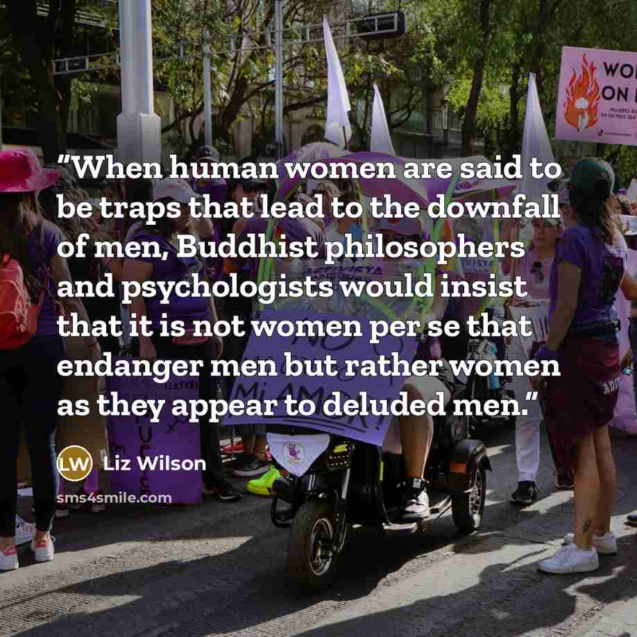 “When human women are said to be traps that lead to the downfall of men, Buddhist philosophers and psychologists would insist that it is not women per se that endanger men but rather women as they appear to deluded men.” quote by Liz Wilson